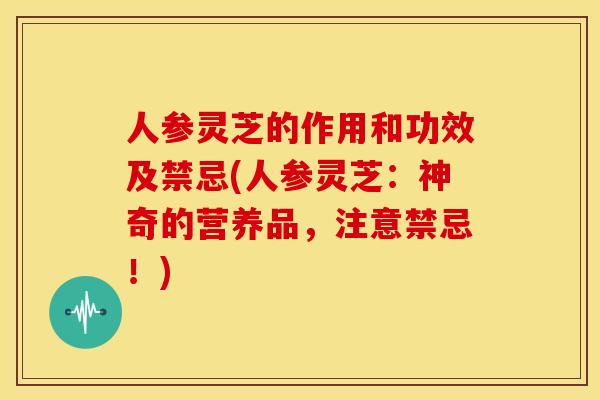 人参灵芝的作用和功效及禁忌(人参灵芝:神奇的营养品,注意禁忌!)