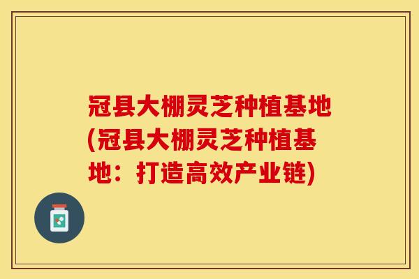 冠县大棚灵芝种植基地(冠县大棚灵芝种植基地:打造高效产业链)