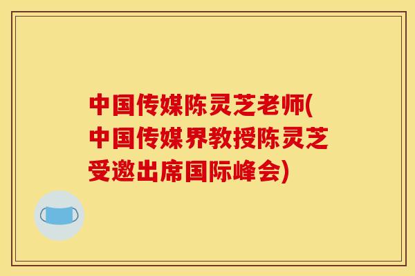 中国传媒陈灵芝老师(中国传媒界教授陈灵芝受邀出席国际峰会)