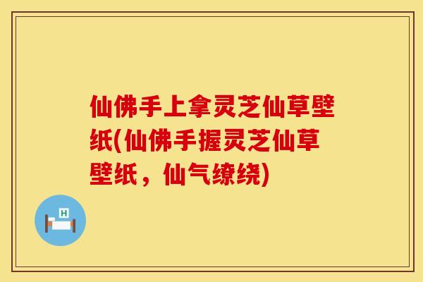 仙佛手上拿灵芝仙草壁纸(仙佛手握灵芝仙草壁纸,仙气缭绕)