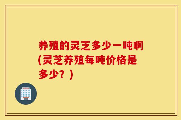 养殖的灵芝多少一吨啊(灵芝养殖每吨价格是多少？)