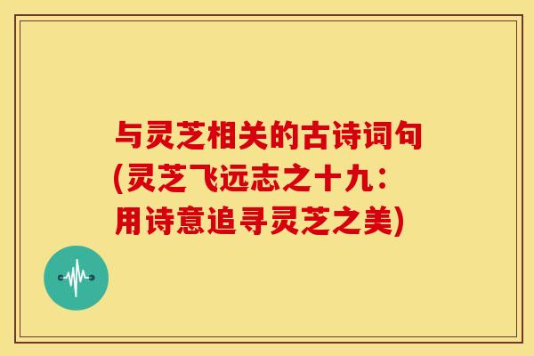 与灵芝相关的古诗词句(灵芝飞远志之十九：用诗意追寻灵芝之美)