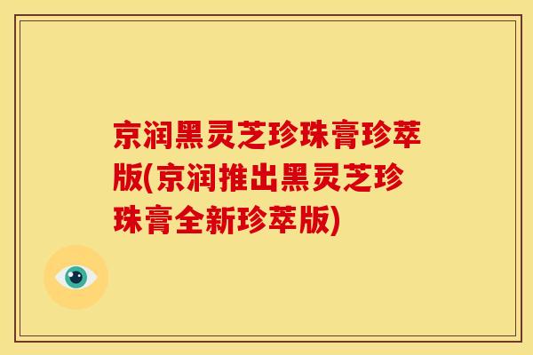 京润黑灵芝珍珠膏珍萃版(京润推出黑灵芝珍珠膏全新珍萃版)