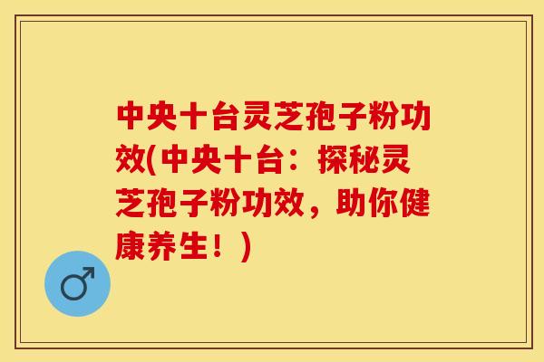 中央十台灵芝孢子粉功效(中央十台:探秘灵芝孢子粉功效,助你健康养生!)