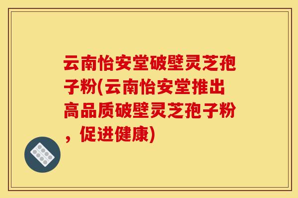 云南怡安堂破壁灵芝孢子粉(云南怡安堂推出高品质破壁灵芝孢子粉,促进健康)