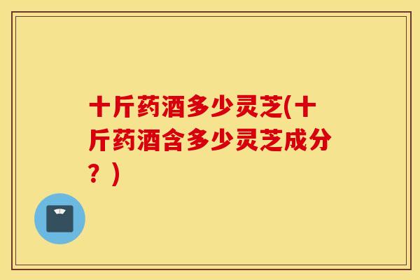 十斤药酒多少灵芝(十斤药酒含多少灵芝成分?)