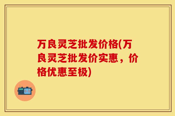万良灵芝批发价格(万良灵芝批发价实惠,价格优惠至极)
