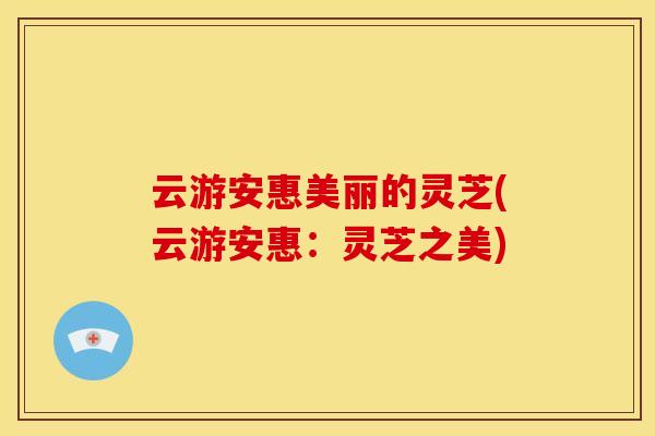 云游安惠美丽的灵芝(云游安惠:灵芝之美)