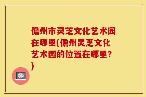 儋州市灵芝文化艺术园在哪里(儋州灵芝文化艺术园的位置在哪里?)