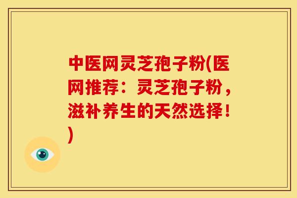 中医网灵芝孢子粉(医网推荐：灵芝孢子粉，滋补养生的天然选择！)