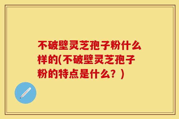 不破壁灵芝孢子粉什么样的(不破壁灵芝孢子粉的特点是什么？)
