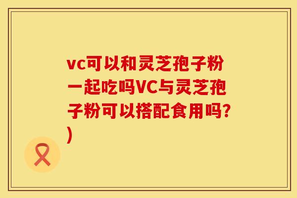 vc可以和灵芝孢子粉一起吃吗VC与灵芝孢子粉可以搭配食用吗？)