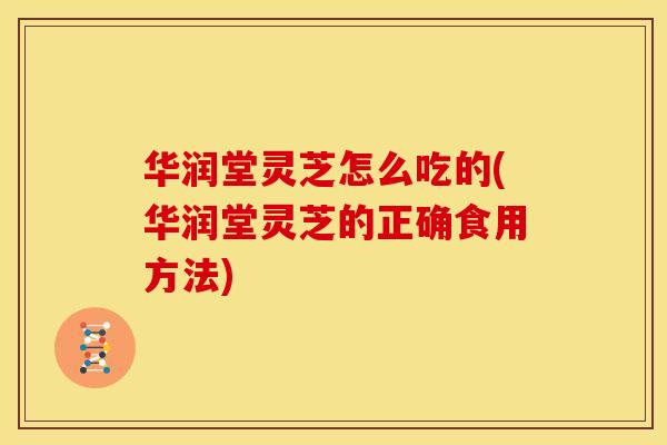 华润堂灵芝怎么吃的(华润堂灵芝的正确食用方法)