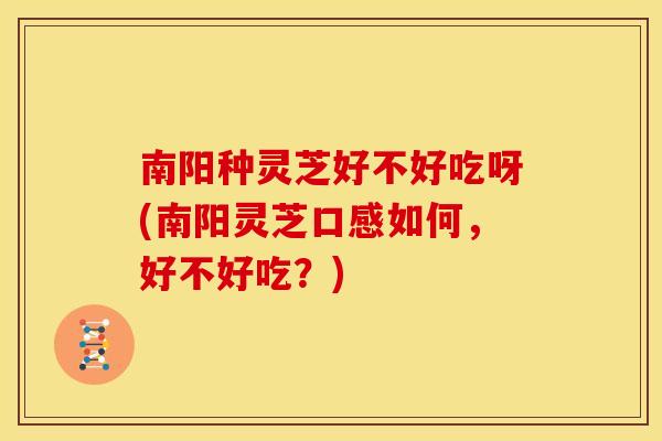 南阳种灵芝好不好吃呀(南阳灵芝口感如何，好不好吃？)