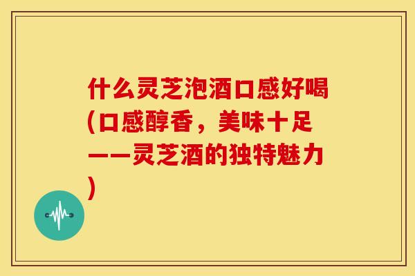 什么灵芝泡酒口感好喝(口感醇香,美味十足——灵芝酒的独特魅力)