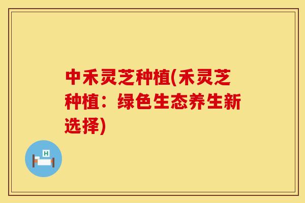 中禾灵芝种植(禾灵芝种植:绿色生态养生新选择)