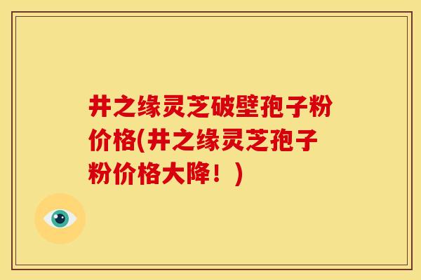 井之缘灵芝破壁孢子粉价格(井之缘灵芝孢子粉价格大降！)