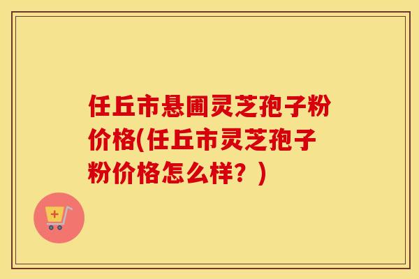 任丘市悬圃灵芝孢子粉价格(任丘市灵芝孢子粉价格怎么样?)