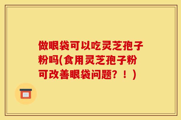 做眼袋可以吃灵芝孢子粉吗(食用灵芝孢子粉可改善眼袋问题?!)