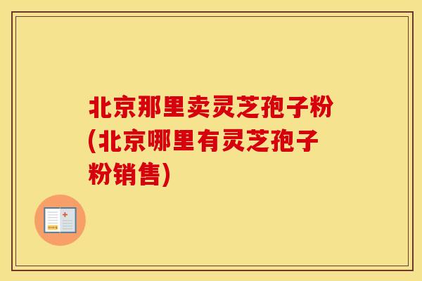 北京那里卖灵芝孢子粉(北京哪里有灵芝孢子粉销售)