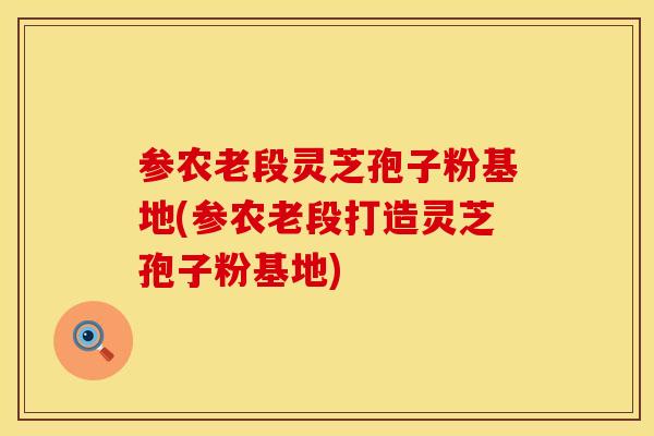 参农老段灵芝孢子粉基地(参农老段打造灵芝孢子粉基地)
