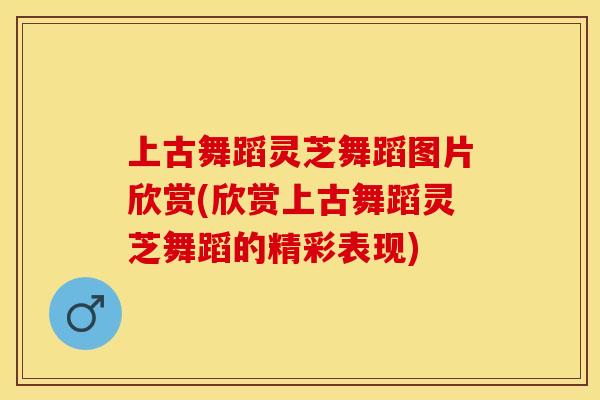 上古舞蹈灵芝舞蹈图片欣赏(欣赏上古舞蹈灵芝舞蹈的精彩表现)