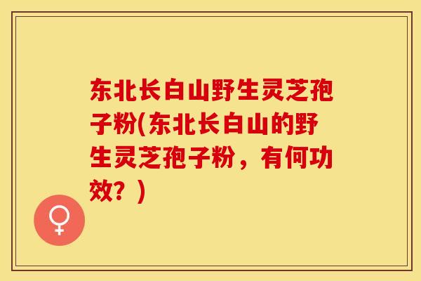 东北长白山野生灵芝孢子粉(东北长白山的野生灵芝孢子粉,有何功效?)