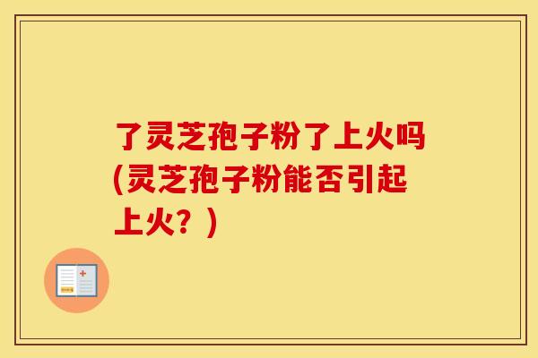 了灵芝孢子粉了上火吗(灵芝孢子粉能否引起上火？)