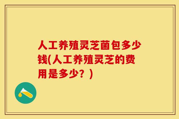 人工养殖灵芝菌包多少钱(人工养殖灵芝的费用是多少?)