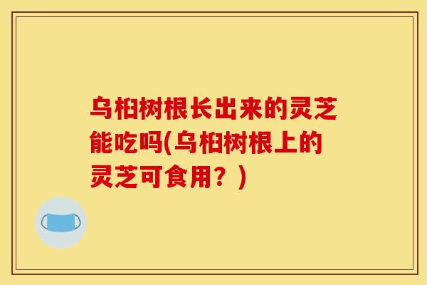 乌桕树根长出来的灵芝能吃吗(乌桕树根上的灵芝可食用?)