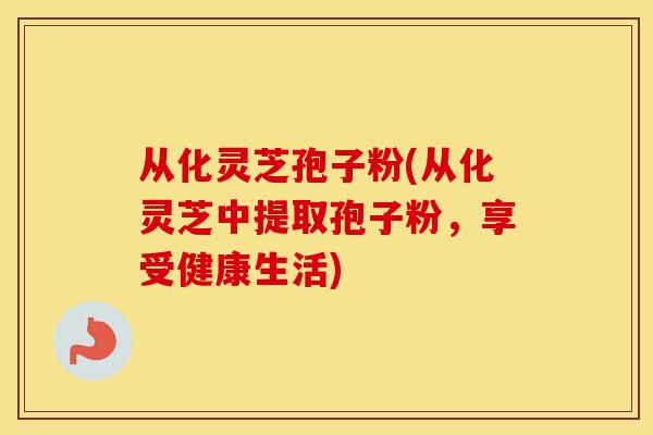 从化灵芝孢子粉(从化灵芝中提取孢子粉，享受健康生活)