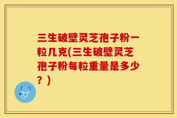 三生破壁灵芝孢子粉一粒几克(三生破壁灵芝孢子粉每粒重量是多少?)