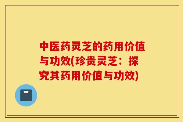 中医药灵芝的药用价值与功效(珍贵灵芝:探究其药用价值与功效)