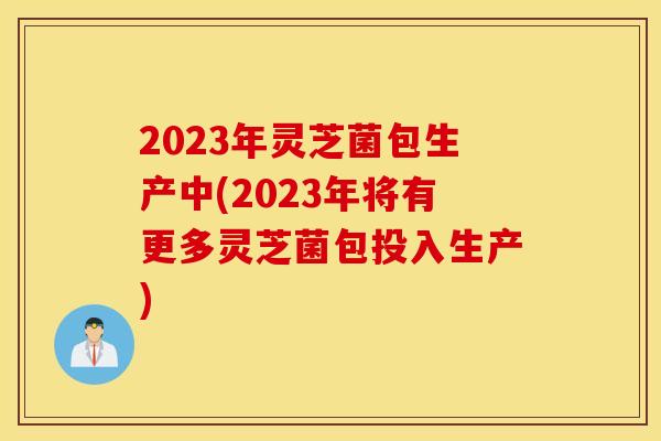 2023年灵芝菌包生产中(2023年将有更多灵芝菌包投入生产)