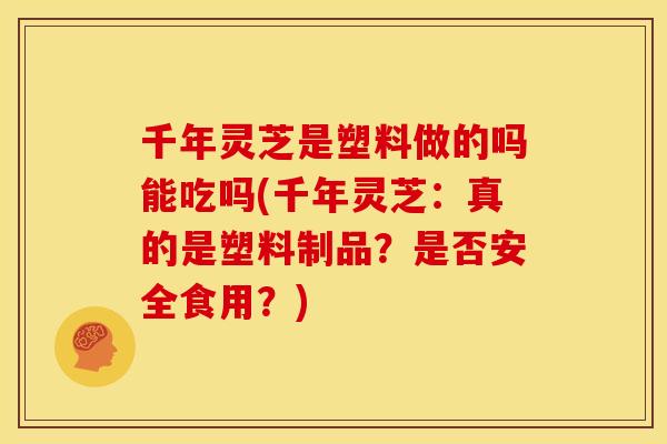千年灵芝是塑料做的吗能吃吗(千年灵芝:真的是塑料制品?是否安全食用?)