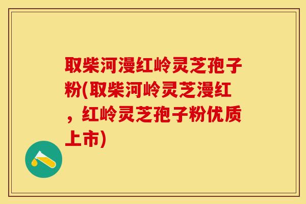 取柴河漫红岭灵芝孢子粉(取柴河岭灵芝漫红,红岭灵芝孢子粉优质上市)