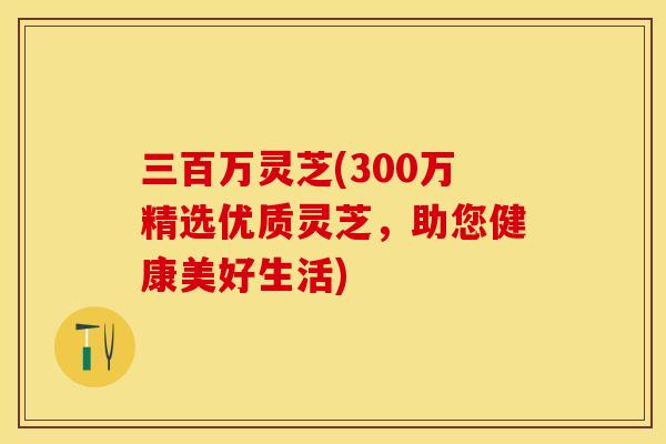 三百万灵芝(300万精选优质灵芝,助您健康美好生活)
