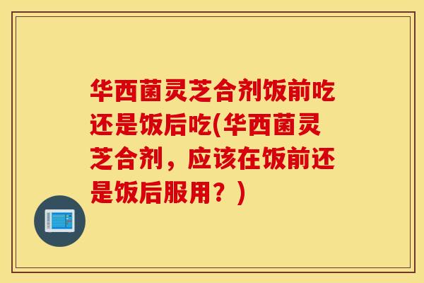 华西菌灵芝合剂饭前吃还是饭后吃(华西菌灵芝合剂,应该在饭前还是饭后服用?)