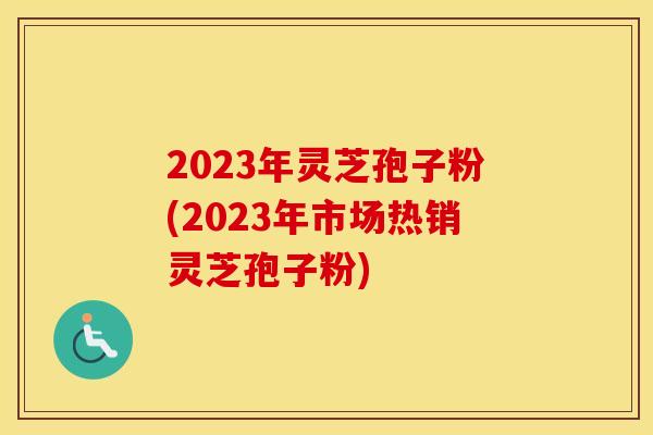 2023年灵芝孢子粉(2023年市场热销灵芝孢子粉)