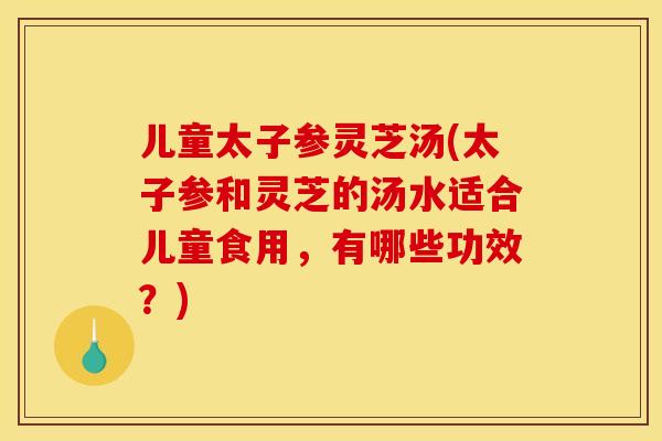 儿童太子参灵芝汤(太子参和灵芝的汤水适合儿童食用,有哪些功效?)