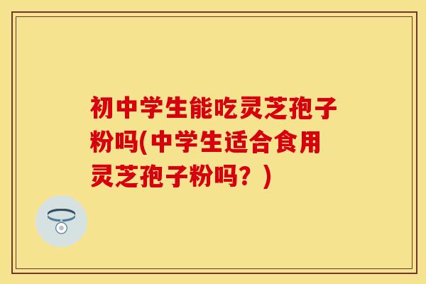 初中学生能吃灵芝孢子粉吗(中学生适合食用灵芝孢子粉吗?)