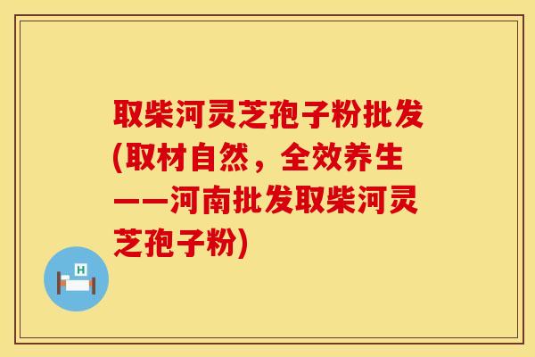 取柴河灵芝孢子粉批发(取材自然,全效养生——河南批发取柴河灵芝孢子粉)