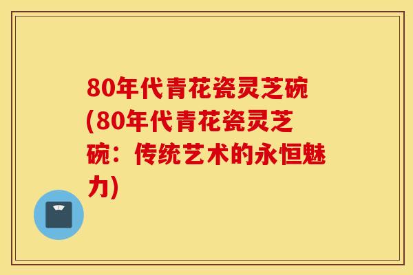 80年代青花瓷灵芝碗(80年代青花瓷灵芝碗:传统艺术的永恒魅力)