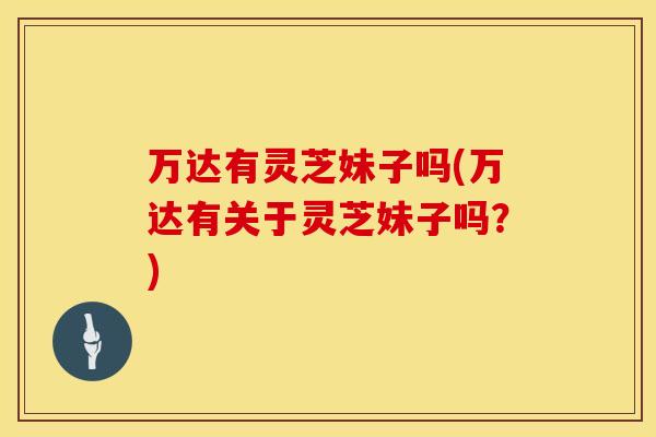 万达有灵芝妹子吗(万达有关于灵芝妹子吗?)