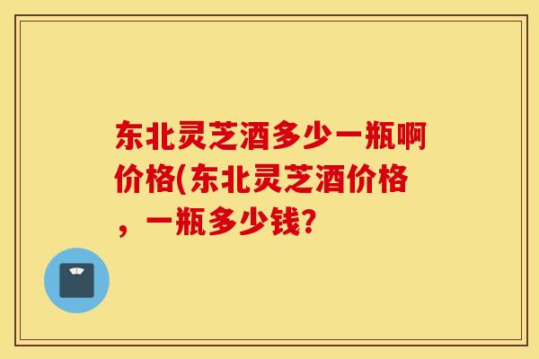 东北灵芝酒多少一瓶啊价格(东北灵芝酒价格，一瓶多少钱？
