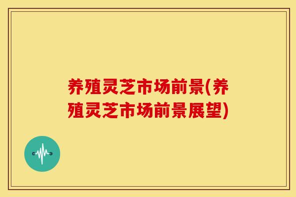 养殖灵芝市场前景(养殖灵芝市场前景展望)
