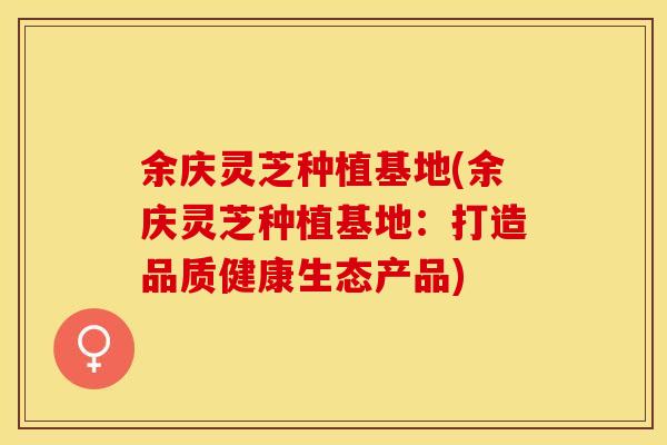 余庆灵芝种植基地(余庆灵芝种植基地:打造品质健康生态产品)
