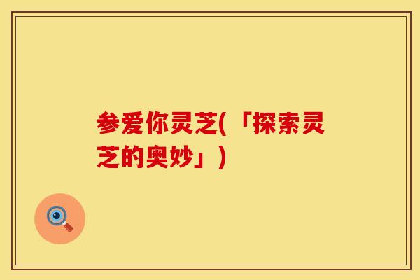 参爱你灵芝(「探索灵芝的奥妙」)