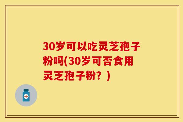 30岁可以吃灵芝孢子粉吗(30岁可否食用灵芝孢子粉?)
