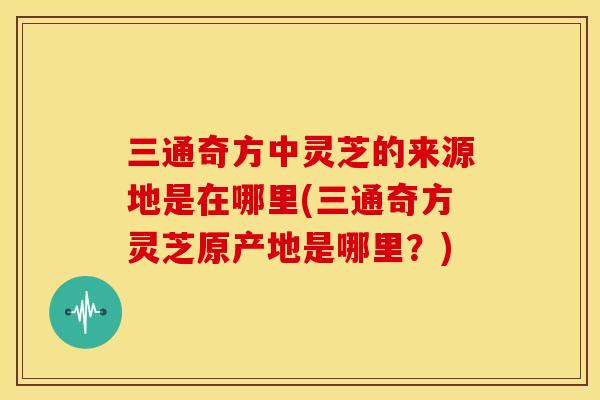 三通奇方中灵芝的来源地是在哪里(三通奇方灵芝原产地是哪里?)